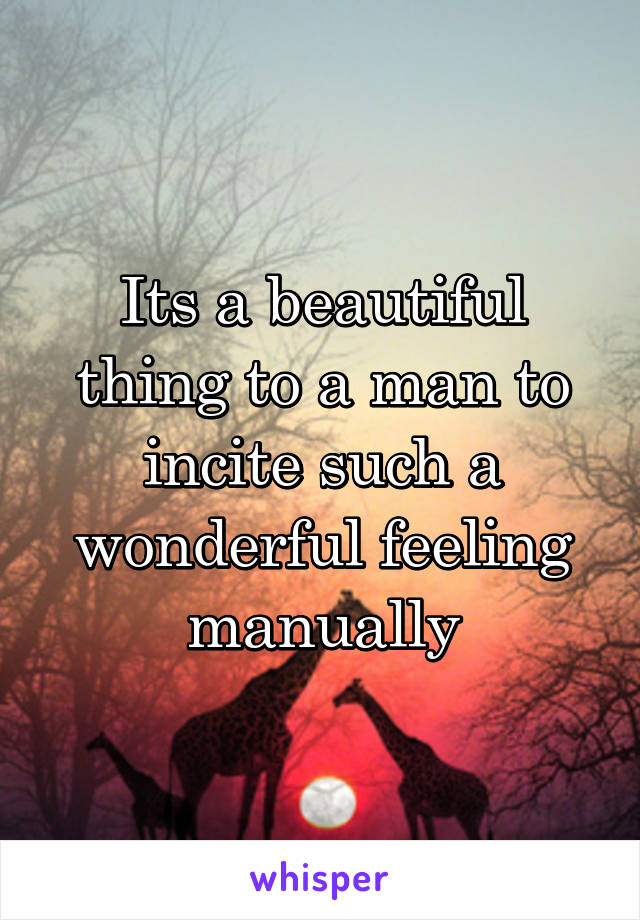 Its a beautiful thing to a man to incite such a wonderful feeling manually