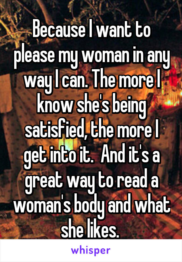 Because I want to please my woman in any way I can. The more I know she's being satisfied, the more I get into it.  And it's a great way to read a woman's body and what she likes. 