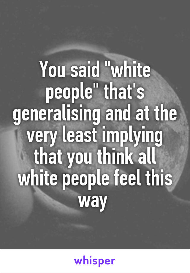 You said "white people" that's generalising and at the very least implying that you think all white people feel this way 