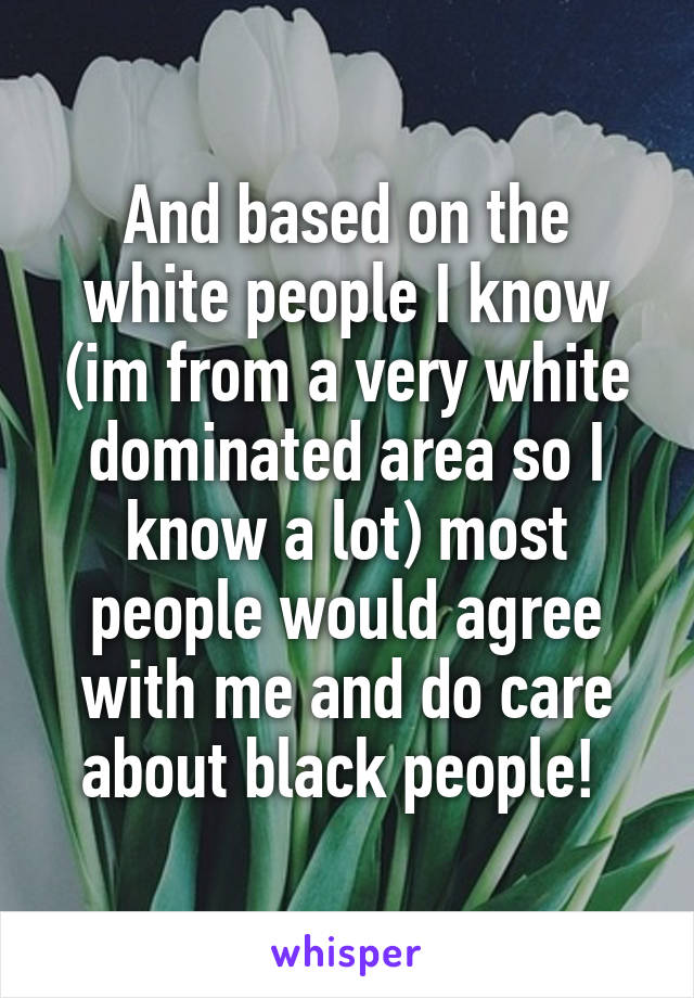 And based on the white people I know (im from a very white dominated area so I know a lot) most people would agree with me and do care about black people! 