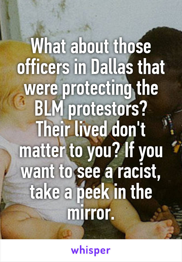 What about those officers in Dallas that were protecting the BLM protestors?
Their lived don't matter to you? If you want to see a racist, take a peek in the mirror.