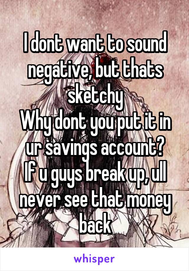 I dont want to sound negative, but thats sketchy
Why dont you put it in ur savings account?
If u guys break up, ull never see that money back