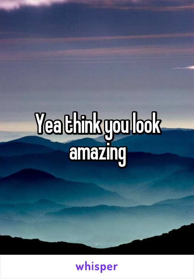 Yea think you look amazing