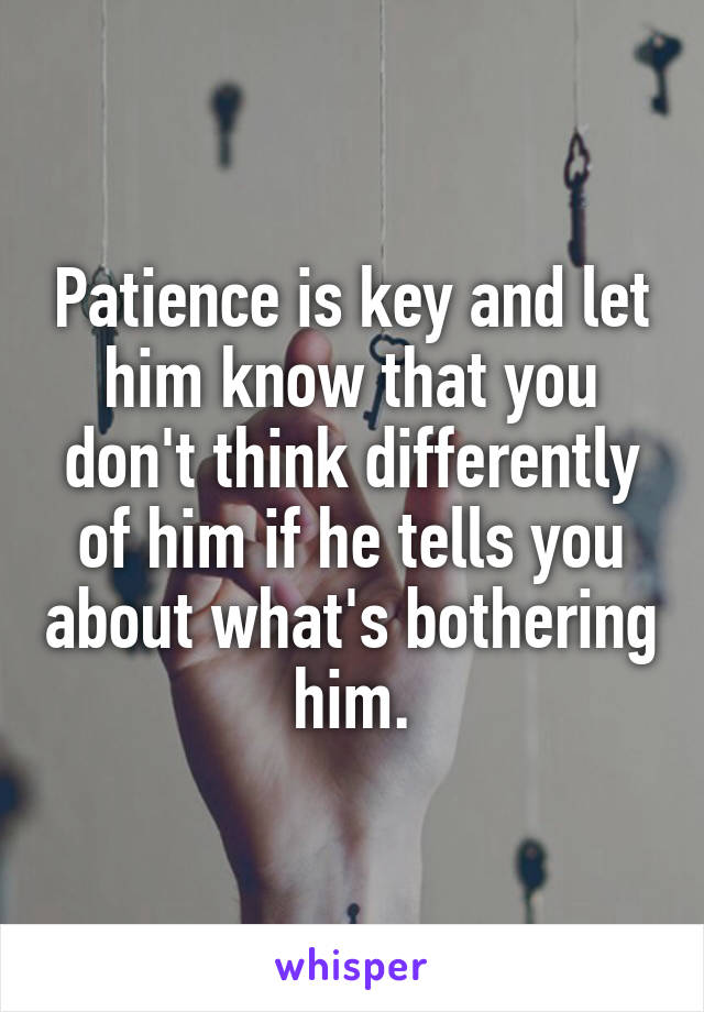 Patience is key and let him know that you don't think differently of him if he tells you about what's bothering him.