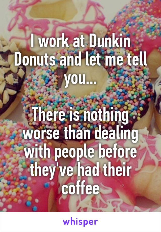 I work at Dunkin Donuts and let me tell you...

There is nothing worse than dealing with people before they've had their coffee