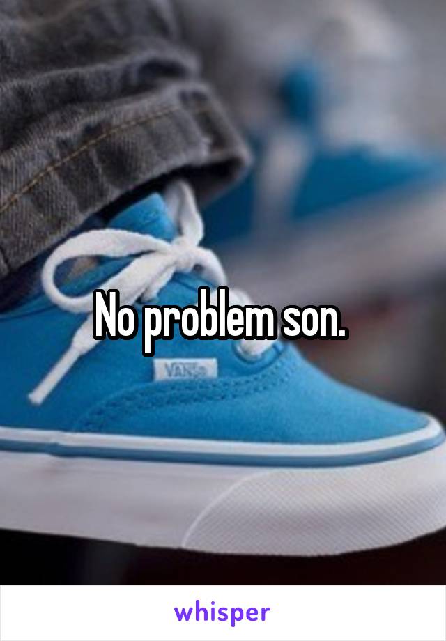 No problem son. 