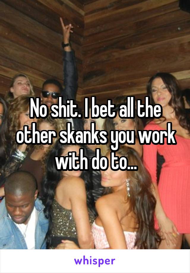 No shit. I bet all the other skanks you work with do to...