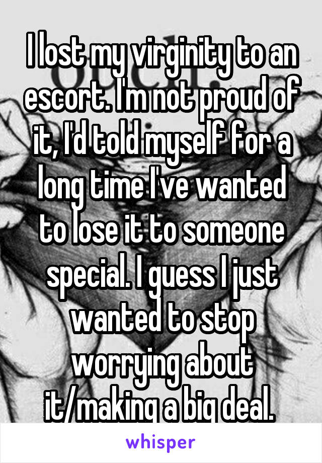 I lost my virginity to an escort. I'm not proud of it, I'd told myself for a long time I've wanted to lose it to someone special. I guess I just wanted to stop worrying about it/making a big deal. 