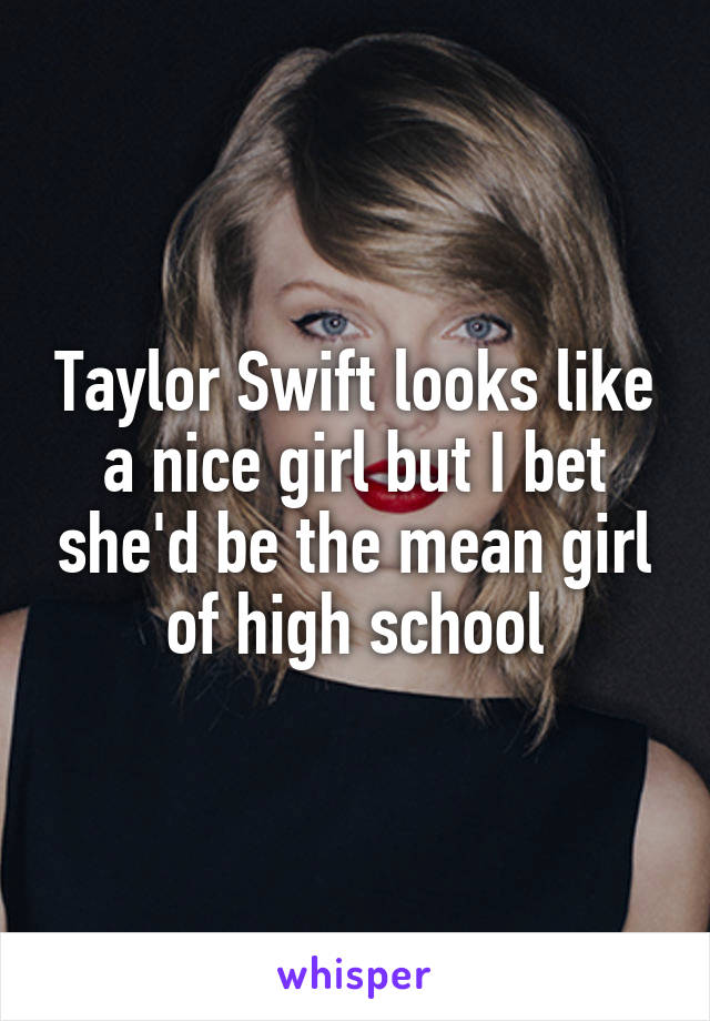Taylor Swift looks like a nice girl but I bet she'd be the mean girl of high school