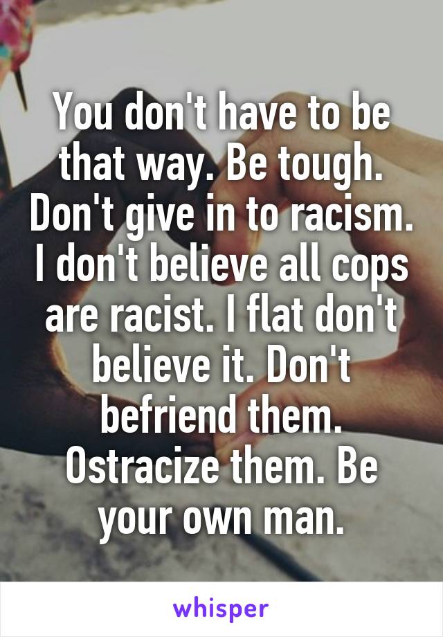 You don't have to be that way. Be tough. Don't give in to racism. I don't believe all cops are racist. I flat don't believe it. Don't befriend them. Ostracize them. Be your own man.