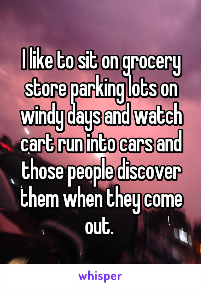 I like to sit on grocery store parking lots on windy days and watch cart run into cars and those people discover them when they come out. 