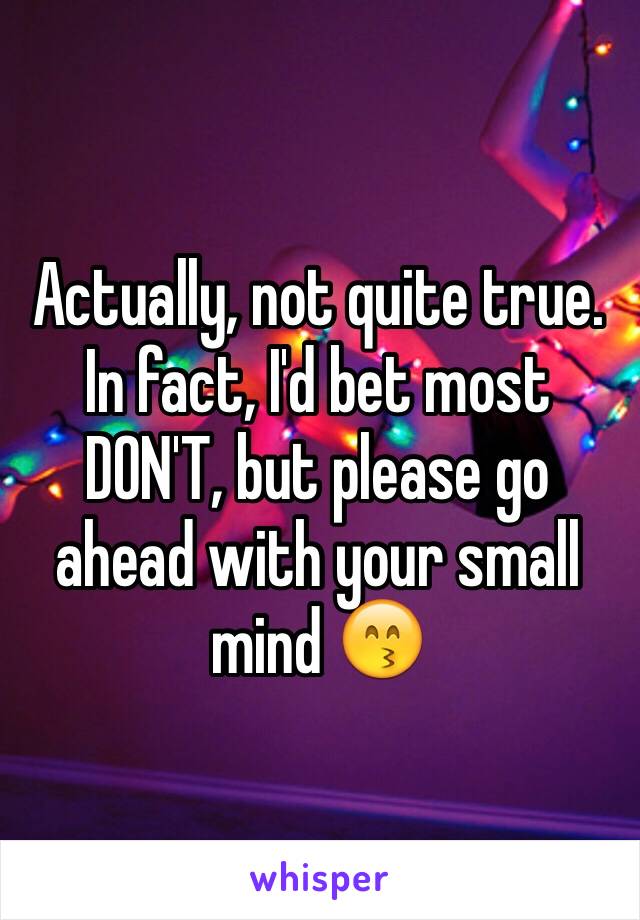 Actually, not quite true. In fact, I'd bet most DON'T, but please go ahead with your small mind 😙