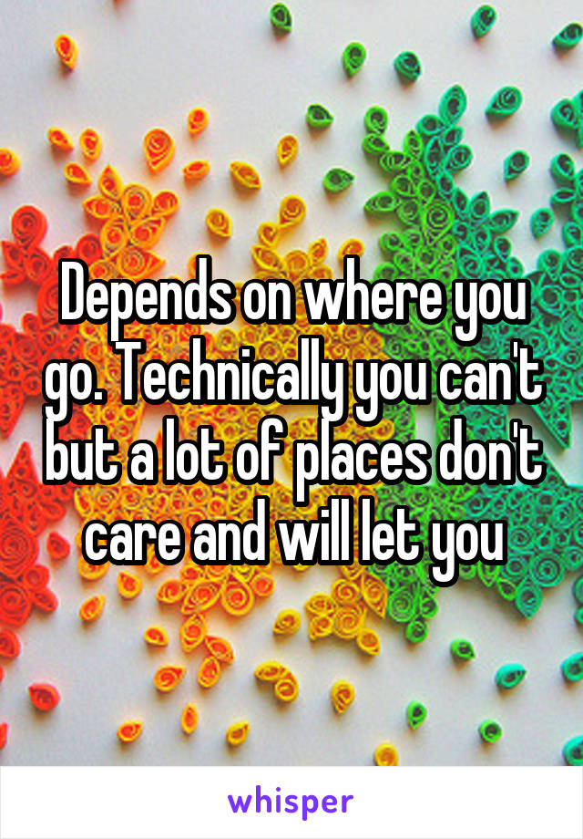 Depends on where you go. Technically you can't but a lot of places don't care and will let you