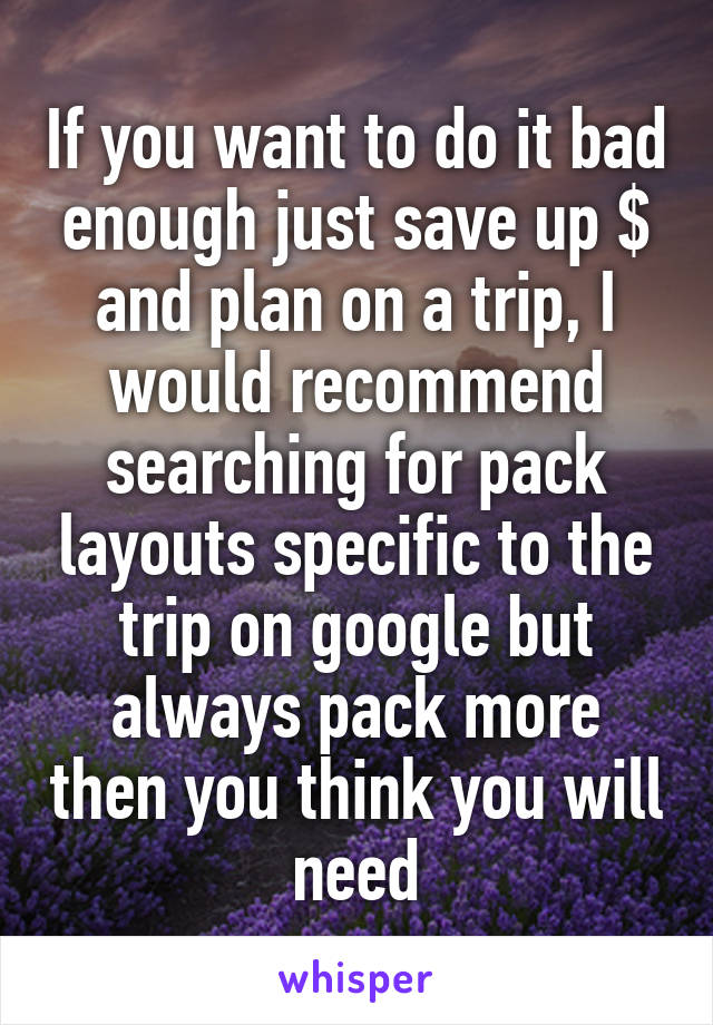 If you want to do it bad enough just save up $ and plan on a trip, I would recommend searching for pack layouts specific to the trip on google but always pack more then you think you will need