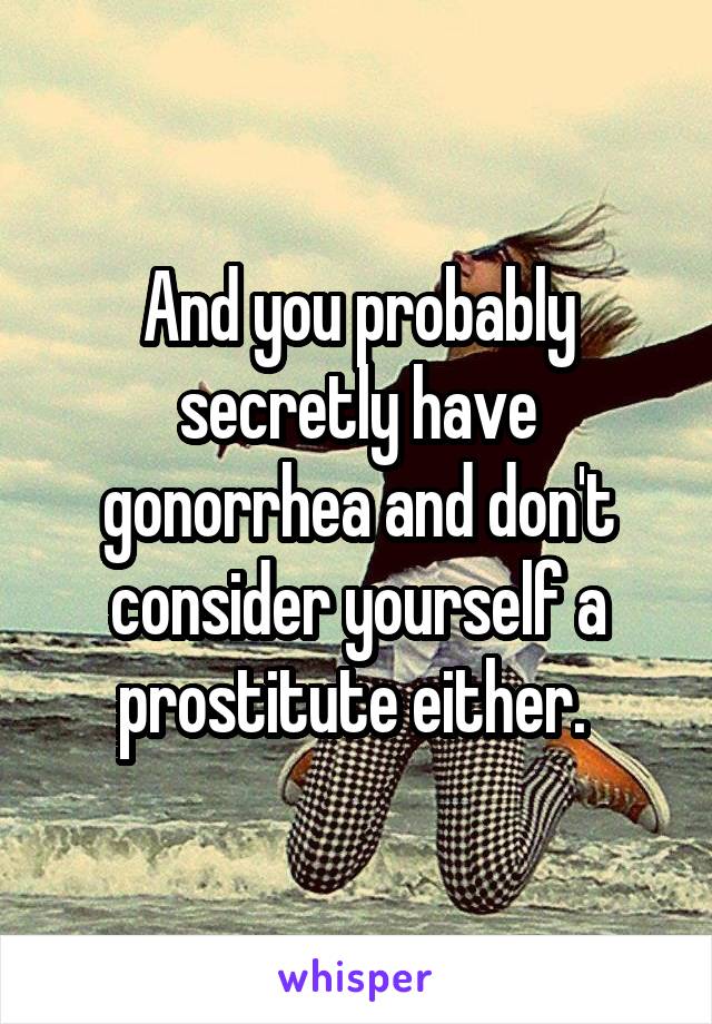 And you probably secretly have gonorrhea and don't consider yourself a prostitute either. 