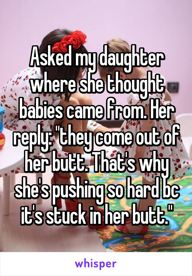 Asked my daughter where she thought babies came from. Her reply: "they come out of her butt. That's why she's pushing so hard bc it's stuck in her butt."