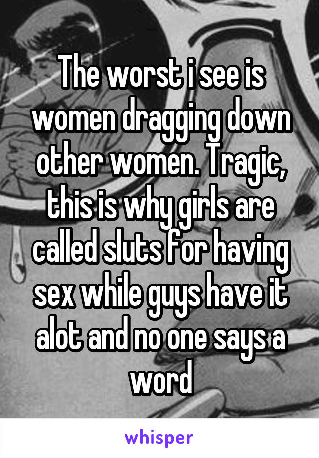 The worst i see is women dragging down other women. Tragic, this is why girls are called sluts for having sex while guys have it alot and no one says a word