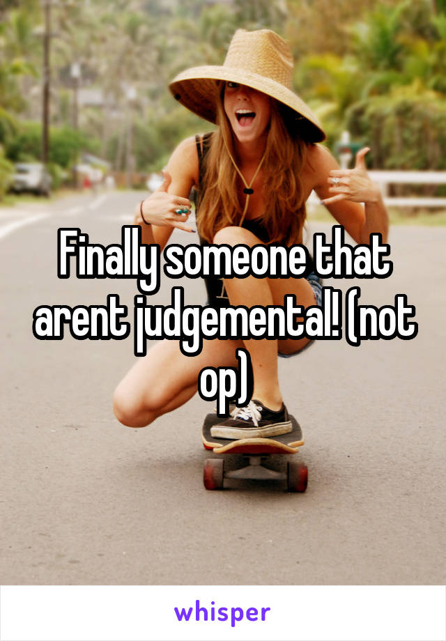 Finally someone that arent judgemental! (not op)