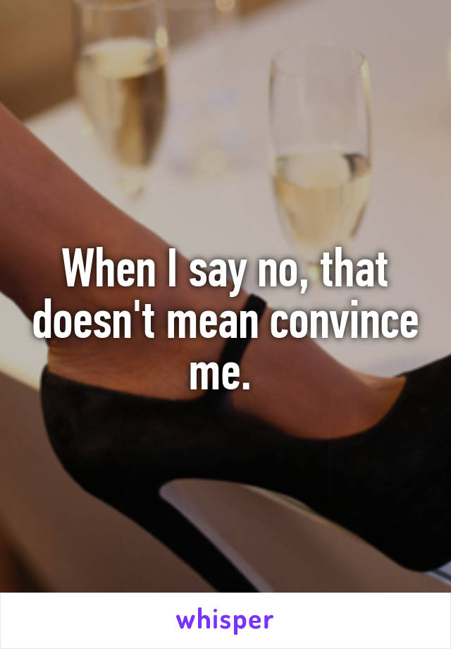 When I say no, that doesn't mean convince me. 