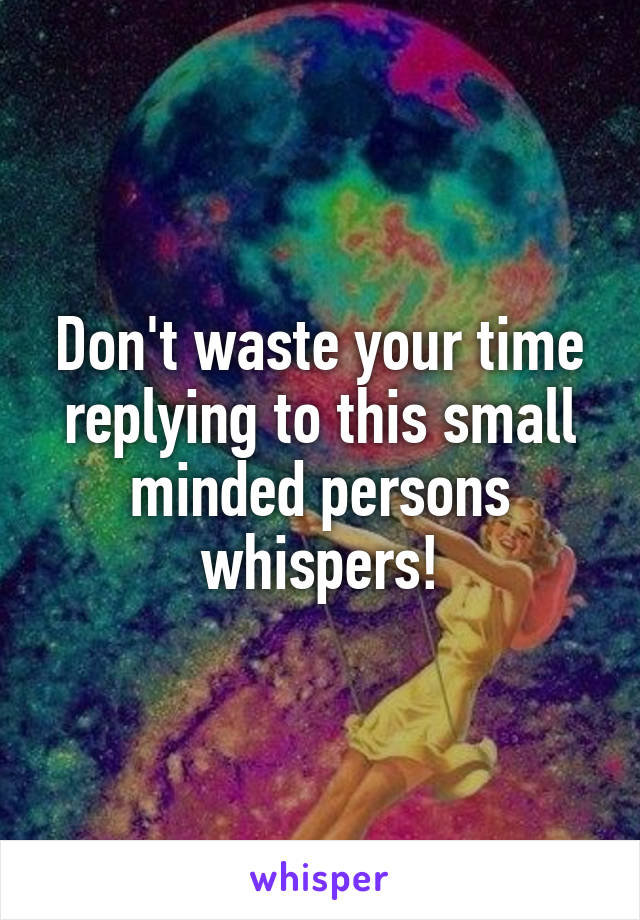 Don't waste your time replying to this small minded persons whispers!