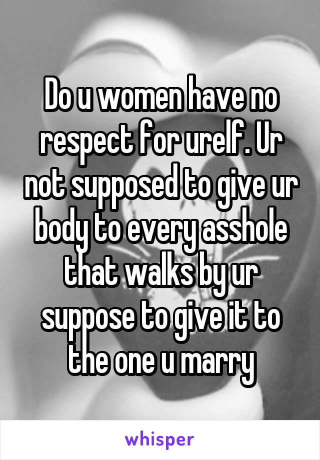 Do u women have no respect for urelf. Ur not supposed to give ur body to every asshole that walks by ur suppose to give it to the one u marry