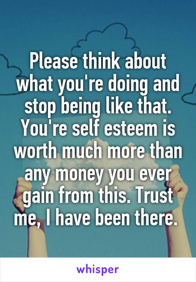 Please think about what you're doing and stop being like that. You're self esteem is worth much more than any money you ever gain from this. Trust me, I have been there. 