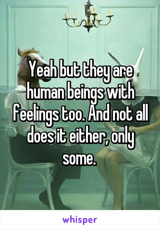 Yeah but they are human beings with feelings too. And not all does it either, only some. 