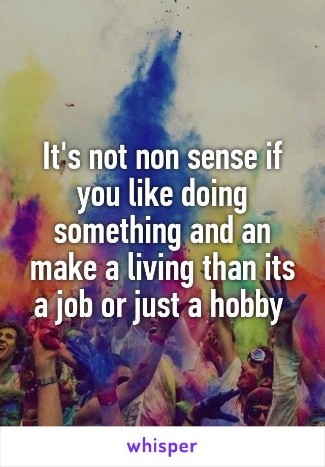 It's not non sense if you like doing something and an make a living than its a job or just a hobby 