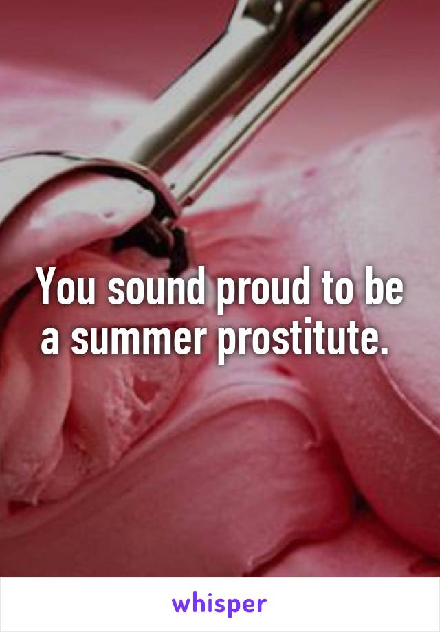 You sound proud to be a summer prostitute. 