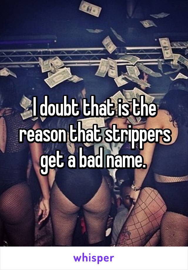 I doubt that is the reason that strippers get a bad name. 