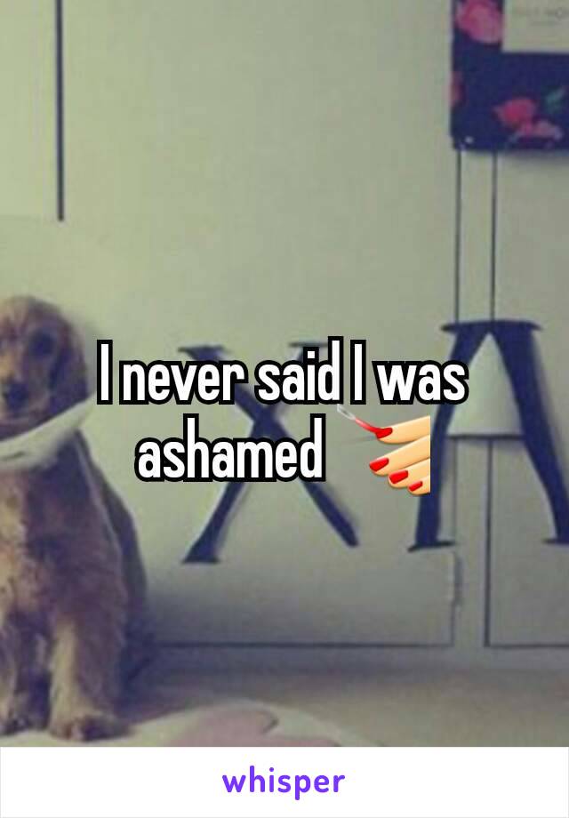 I never said I was ashamed 💅