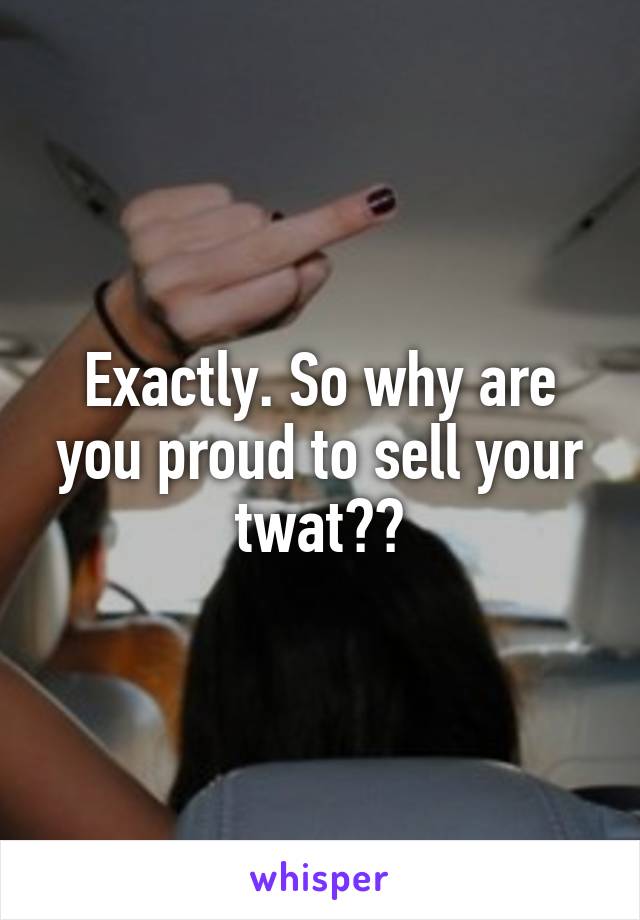 Exactly. So why are you proud to sell your twat??