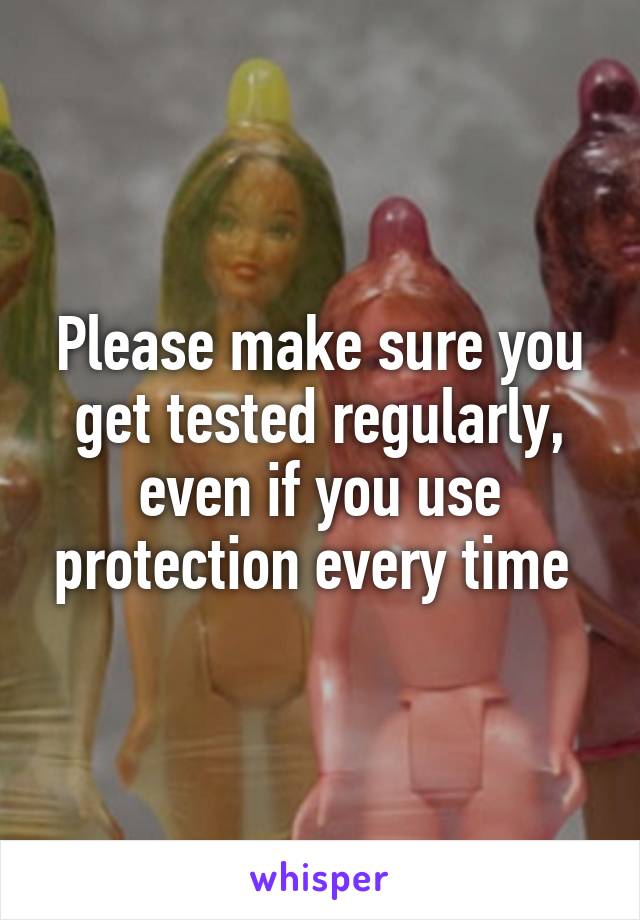 Please make sure you get tested regularly, even if you use protection every time 