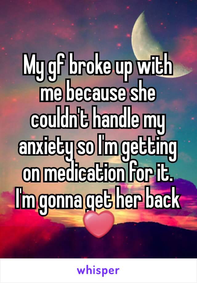 My gf broke up with me because she couldn't handle my anxiety so I'm getting on medication for it. I'm gonna get her back ❤