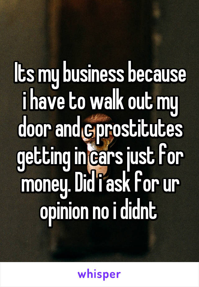 Its my business because i have to walk out my door and c prostitutes getting in cars just for money. Did i ask for ur opinion no i didnt 