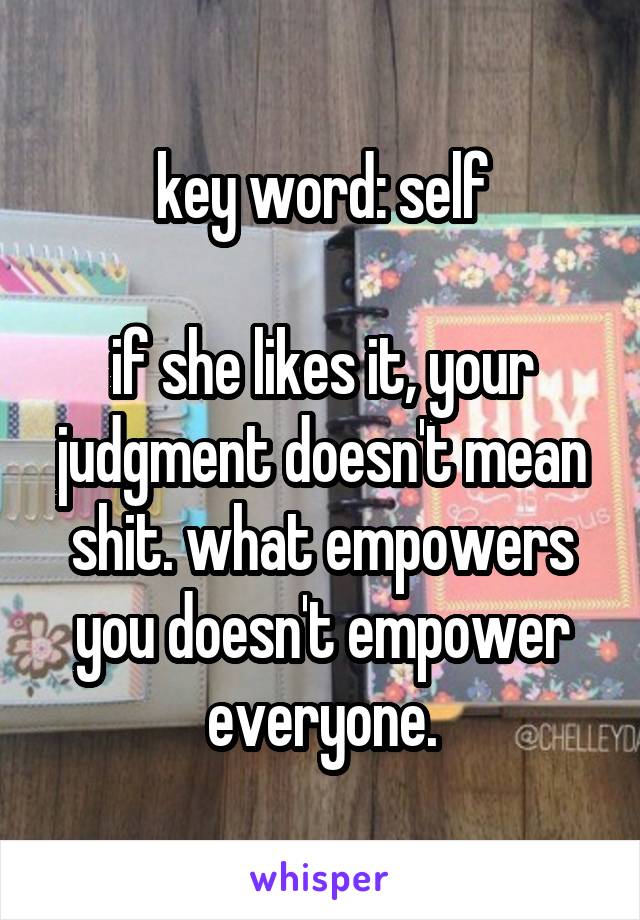 key word: self

if she likes it, your judgment doesn't mean shit. what empowers you doesn't empower everyone.