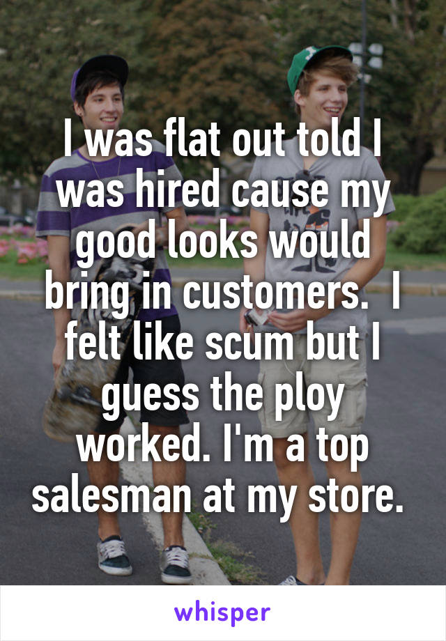 I was flat out told I was hired cause my good looks would bring in customers.  I felt like scum but I guess the ploy worked. I'm a top salesman at my store. 