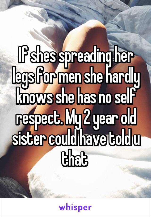 If shes spreading her legs for men she hardly knows she has no self respect. My 2 year old sister could have told u that 