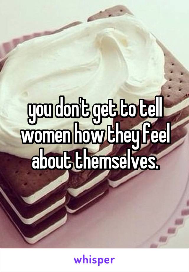 you don't get to tell women how they feel about themselves.