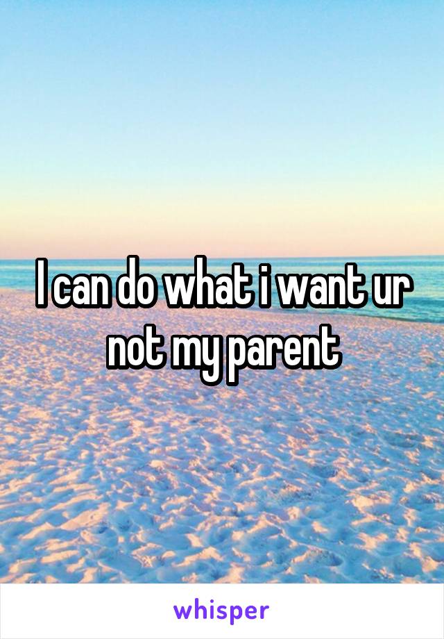 I can do what i want ur not my parent