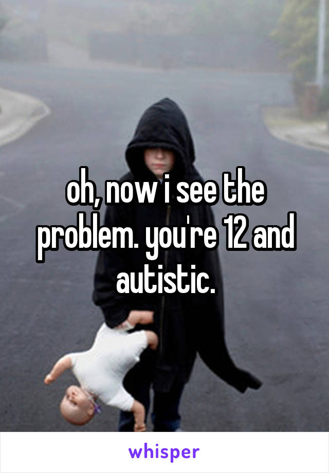 oh, now i see the problem. you're 12 and autistic.