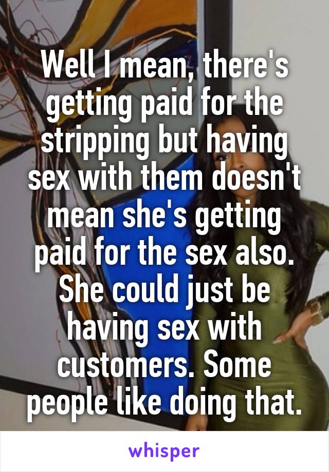 Well I mean, there's getting paid for the stripping but having sex with them doesn't mean she's getting paid for the sex also. She could just be having sex with customers. Some people like doing that.