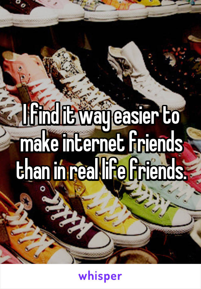 I find it way easier to make internet friends than in real life friends.