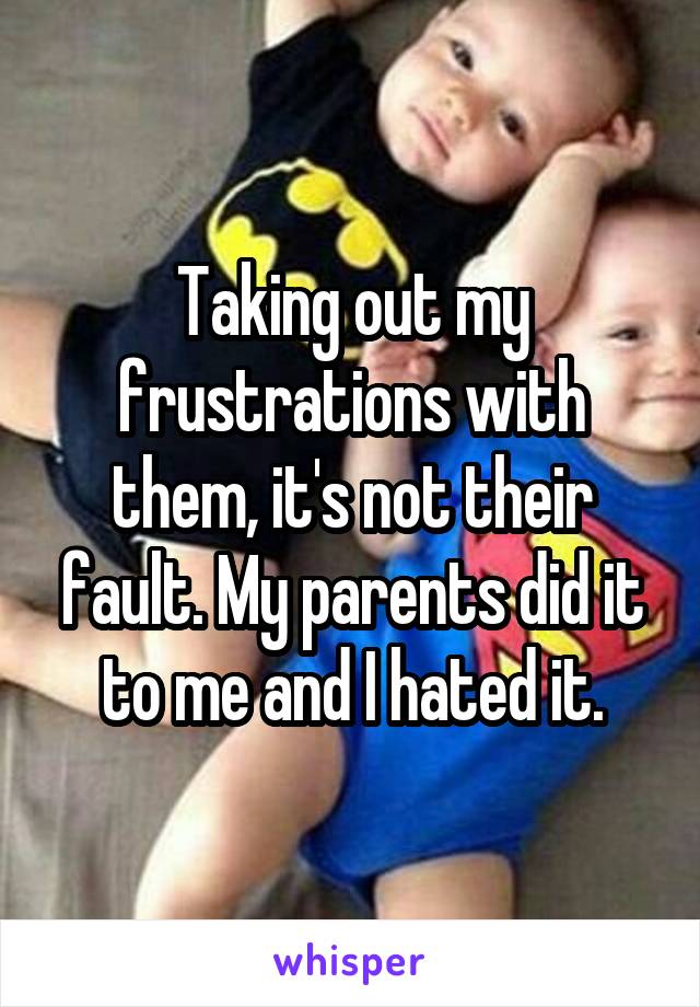 Taking out my frustrations with them, it's not their fault. My parents did it to me and I hated it.