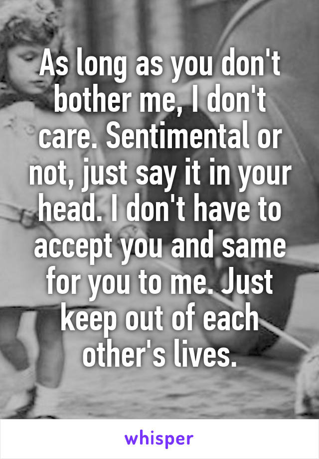 As long as you don't bother me, I don't care. Sentimental or not, just say it in your head. I don't have to accept you and same for you to me. Just keep out of each other's lives.
