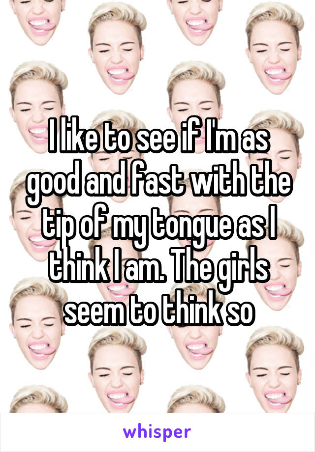 I like to see if I'm as good and fast with the tip of my tongue as I think I am. The girls seem to think so