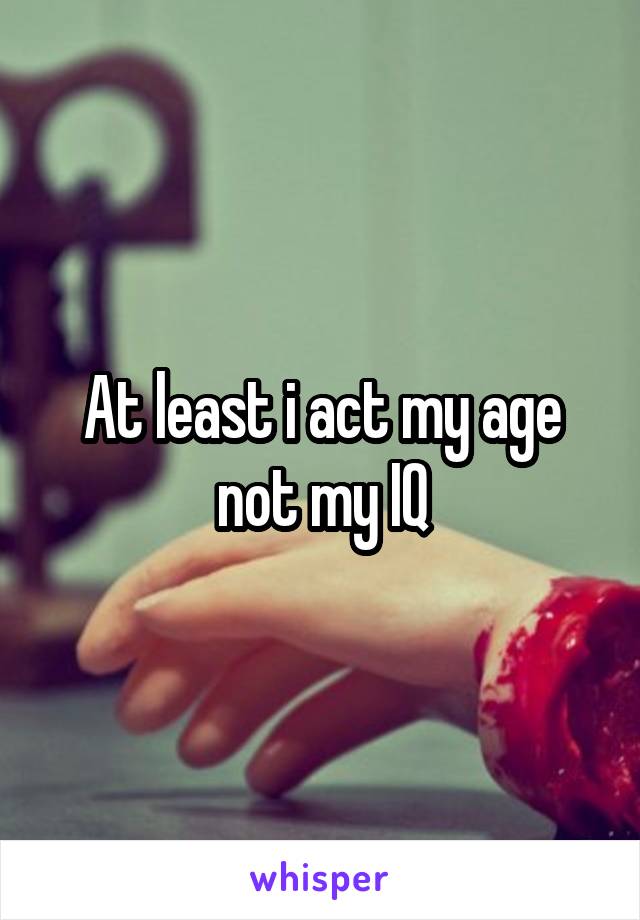 At least i act my age not my IQ