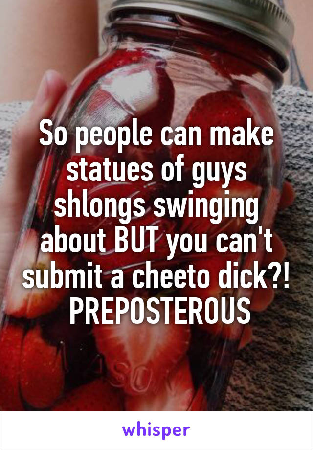 So people can make statues of guys shlongs swinging about BUT you can't submit a cheeto dick?!
 PREPOSTEROUS