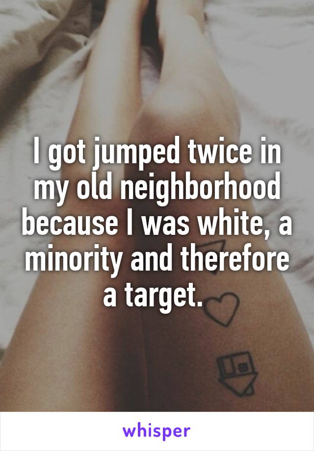 I got jumped twice in my old neighborhood because I was white, a minority and therefore a target. 