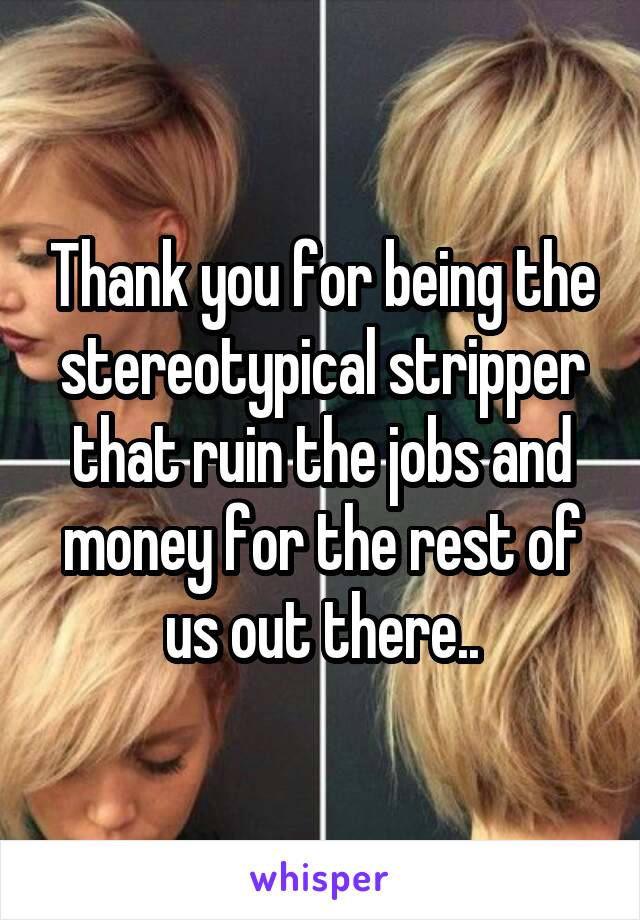 Thank you for being the stereotypical stripper that ruin the jobs and money for the rest of us out there..